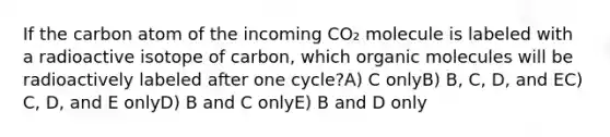 If the carbon atom of the incoming CO₂ molecule is labeled with a radioactive isotope of carbon, which organic molecules will be radioactively labeled after one cycle?A) C onlyB) B, C, D, and EC) C, D, and E onlyD) B and C onlyE) B and D only