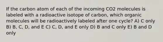 If the carbon atom of each of the incoming CO2 molecules is labeled with a radioactive isotope of carbon, which organic molecules will be radioactively labeled after one cycle? A) C only B) B, C, D, and E C) C, D, and E only D) B and C only E) B and D only