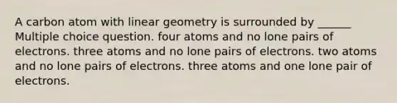 A carbon atom with linear geometry is surrounded by ______ Multiple choice question. four atoms and no lone pairs of electrons. three atoms and no lone pairs of electrons. two atoms and no lone pairs of electrons. three atoms and one lone pair of electrons.