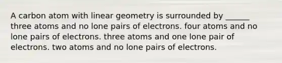 A carbon atom with linear geometry is surrounded by ______ three atoms and no lone pairs of electrons. four atoms and no lone pairs of electrons. three atoms and one lone pair of electrons. two atoms and no lone pairs of electrons.