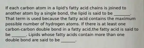 If each carbon atom in a lipid's fatty acid chains is joined to another atom by a single bond, the lipid is said to be ________. That term is used because the fatty acid contains the maximum possible number of hydrogen atoms. If there is at least one carbon-carbon double bond in a fatty acid,the fatty acid is said to be _______. Lipids whose fatty acids contain more than one double bond are said to be _______.