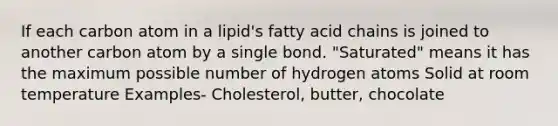 If each carbon atom in a lipid's fatty acid chains is joined to another carbon atom by a single bond. "Saturated" means it has the maximum possible number of hydrogen atoms Solid at room temperature Examples- Cholesterol, butter, chocolate