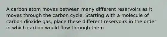 A carbon atom moves between many different reservoirs as it moves through the carbon cycle. Starting with a molecule of carbon dioxide gas, place these different reservoirs in the order in which carbon would flow through them