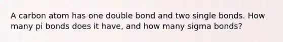 A carbon atom has one double bond and two single bonds. How many pi bonds does it have, and how many sigma bonds?