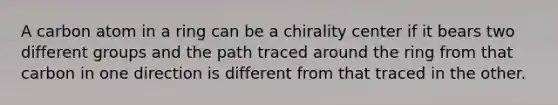 A carbon atom in a ring can be a chirality center if it bears two different groups and the path traced around the ring from that carbon in one direction is different from that traced in the other.