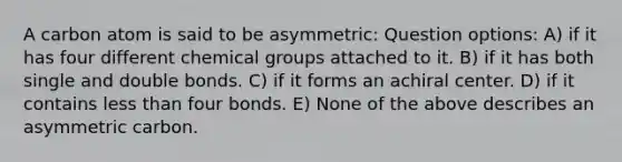 A carbon atom is said to be asymmetric: Question options: A) if it has four different chemical groups attached to it. B) if it has both single and double bonds. C) if it forms an achiral center. D) if it contains less than four bonds. E) None of the above describes an asymmetric carbon.