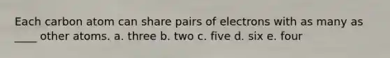 ​Each carbon atom can share pairs of electrons with as many as ____ other atoms. a. ​three b. ​two c. ​five d. ​six e. ​four