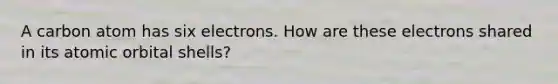 A carbon atom has six electrons. How are these electrons shared in its atomic orbital shells?