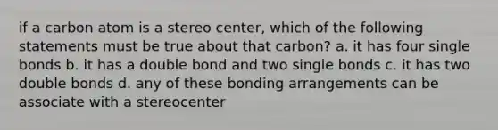 if a carbon atom is a stereo center, which of the following statements must be true about that carbon? a. it has four single bonds b. it has a double bond and two single bonds c. it has two double bonds d. any of these bonding arrangements can be associate with a stereocenter