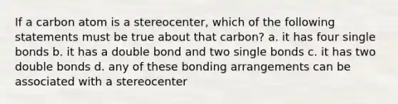 If a carbon atom is a stereocenter, which of the following statements must be true about that carbon? a. it has four single bonds b. it has a double bond and two single bonds c. it has two double bonds d. any of these bonding arrangements can be associated with a stereocenter