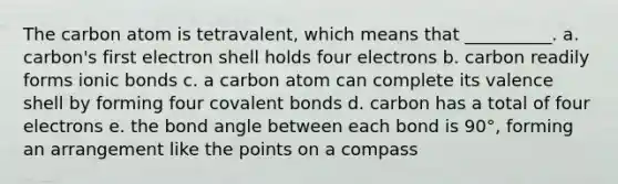 The carbon atom is tetravalent, which means that __________. a. carbon's first electron shell holds four electrons b. carbon readily forms ionic bonds c. a carbon atom can complete its valence shell by forming four covalent bonds d. carbon has a total of four electrons e. the bond angle between each bond is 90°, forming an arrangement like the points on a compass