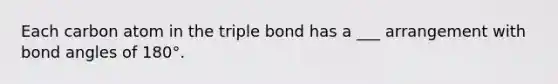 Each carbon atom in the triple bond has a ___ arrangement with bond angles of 180°.