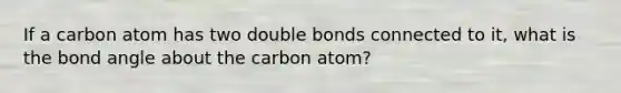 If a carbon atom has two double bonds connected to it, what is the bond angle about the carbon atom?