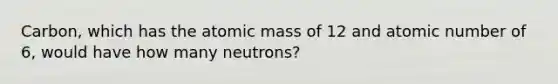 Carbon, which has the atomic mass of 12 and atomic number of 6, would have how many neutrons?