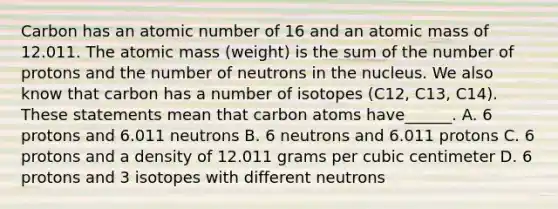 Carbon has an atomic number of 16 and an atomic mass of 12.011. The atomic mass (weight) is the sum of the number of protons and the number of neutrons in the nucleus. We also know that carbon has a number of isotopes (C12, C13, C14). These statements mean that carbon atoms have______. A. 6 protons and 6.011 neutrons B. 6 neutrons and 6.011 protons C. 6 protons and a density of 12.011 grams per cubic centimeter D. 6 protons and 3 isotopes with different neutrons