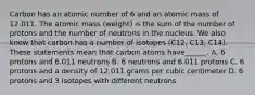 Carbon has an atomic number of 6 and an atomic mass of 12.011. The atomic mass (weight) is the sum of the number of protons and the number of neutrons in the nucleus. We also know that carbon has a number of isotopes (C12, C13, C14). These statements mean that carbon atoms have______. A. 6 protons and 6.011 neutrons B. 6 neutrons and 6.011 protons C. 6 protons and a density of 12.011 grams per cubic centimeter D. 6 protons and 3 isotopes with different neutrons