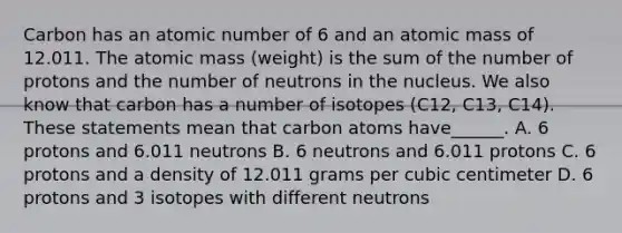 Carbon has an atomic number of 6 and an atomic mass of 12.011. The atomic mass (weight) is the sum of the number of protons and the number of neutrons in the nucleus. We also know that carbon has a number of isotopes (C12, C13, C14). These statements mean that carbon atoms have______. A. 6 protons and 6.011 neutrons B. 6 neutrons and 6.011 protons C. 6 protons and a density of 12.011 grams per cubic centimeter D. 6 protons and 3 isotopes with different neutrons