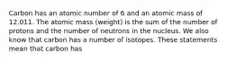 Carbon has an atomic number of 6 and an atomic mass of 12.011. The atomic mass (weight) is the sum of the number of protons and the number of neutrons in the nucleus. We also know that carbon has a number of isotopes. These statements mean that carbon has