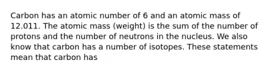 Carbon has an atomic number of 6 and an atomic mass of 12.011. The atomic mass (weight) is the sum of the number of protons and the number of neutrons in the nucleus. We also know that carbon has a number of isotopes. These statements mean that carbon has