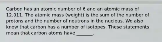 Carbon has an atomic number of 6 and an atomic mass of 12.011. The atomic mass (weight) is the sum of the number of protons and the number of neutrons in the nucleus. We also know that carbon has a number of isotopes. These statements mean that carbon atoms have _______.