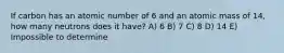 If carbon has an atomic number of 6 and an atomic mass of 14, how many neutrons does it have? A) 6 B) 7 C) 8 D) 14 E) Impossible to determine