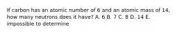 If carbon has an atomic number of 6 and an atomic mass of 14, how many neutrons does it have? A. 6 B. 7 C. 8 D. 14 E. impossible to determine