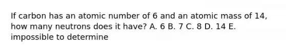 If carbon has an atomic number of 6 and an atomic mass of 14, how many neutrons does it have? A. 6 B. 7 C. 8 D. 14 E. impossible to determine