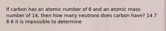 If carbon has an atomic number of 6 and an atomic mass number of 14, then how many neutrons does carbon have? 14 7 8 6 it is impossible to determine