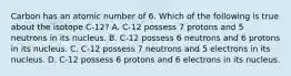 Carbon has an atomic number of 6. Which of the following is true about the isotope C-12? A. C-12 possess 7 protons and 5 neutrons in its nucleus. B. C-12 possess 6 neutrons and 6 protons in its nucleus. C. C-12 possess 7 neutrons and 5 electrons in its nucleus. D. C-12 possess 6 protons and 6 electrons in its nucleus.