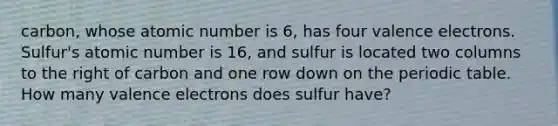 carbon, whose atomic number is 6, has four valence electrons. Sulfur's atomic number is 16, and sulfur is located two columns to the right of carbon and one row down on the periodic table. How many valence electrons does sulfur have?