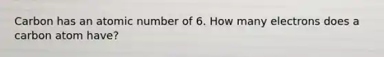 Carbon has an atomic number of 6. How many electrons does a carbon atom have?