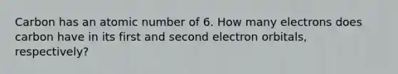 Carbon has an atomic number of 6. How many electrons does carbon have in its first and second electron orbitals, respectively?