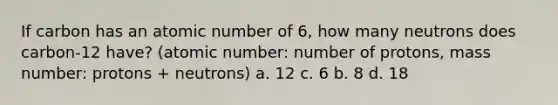 If carbon has an atomic number of 6, how many neutrons does carbon-12 have? (atomic number: number of protons, mass number: protons + neutrons) a. 12 c. 6 b. 8 d. 18