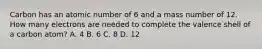 Carbon has an atomic number of 6 and a mass number of 12. How many electrons are needed to complete the valence shell of a carbon atom? A. 4 B. 6 C. 8 D. 12