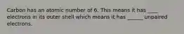 Carbon has an atomic number of 6. This means it has ____ electrons in its outer shell which means it has ______ unpaired electrons.