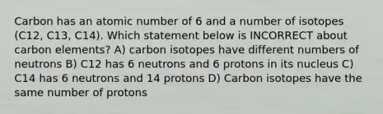 Carbon has an atomic number of 6 and a number of isotopes (C12, C13, C14). Which statement below is INCORRECT about carbon elements? A) carbon isotopes have different numbers of neutrons B) C12 has 6 neutrons and 6 protons in its nucleus C) C14 has 6 neutrons and 14 protons D) Carbon isotopes have the same number of protons