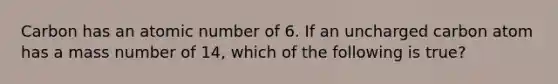 Carbon has an atomic number of 6. If an uncharged carbon atom has a mass number of 14, which of the following is true?