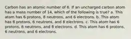 Carbon has an atomic number of 6. If an uncharged carbon atom has a mass number of 14, which of the following is true? a. This atom has 6 protons, 8 neutrons, and 6 electrons. b. This atom has 8 protons, 6 neutrons, and 8 electrons. c. This atom has 6 protons, 8 neutrons, and 8 electrons. d. This atom has 6 protons, 6 neutrons, and 6 electrons.