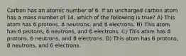 Carbon has an atomic number of 6. If an uncharged carbon atom has a mass number of 14, which of the following is true? A) This atom has 6 protons, 8 neutrons, and 8 electrons. B) This atom has 6 protons, 6 neutrons, and 6 electrons. C) This atom has 8 protons, 6 neutrons, and 8 electrons. D) This atom has 6 protons, 8 neutrons, and 6 electrons.