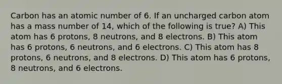 Carbon has an atomic number of 6. If an uncharged carbon atom has a mass number of 14, which of the following is true? A) This atom has 6 protons, 8 neutrons, and 8 electrons. B) This atom has 6 protons, 6 neutrons, and 6 electrons. C) This atom has 8 protons, 6 neutrons, and 8 electrons. D) This atom has 6 protons, 8 neutrons, and 6 electrons.