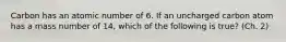 Carbon has an atomic number of 6. If an uncharged carbon atom has a mass number of 14, which of the following is true? (Ch. 2)