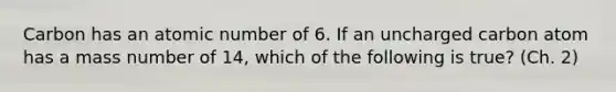 Carbon has an atomic number of 6. If an uncharged carbon atom has a mass number of 14, which of the following is true? (Ch. 2)