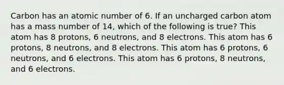 Carbon has an atomic number of 6. If an uncharged carbon atom has a mass number of 14, which of the following is true? This atom has 8 protons, 6 neutrons, and 8 electrons. This atom has 6 protons, 8 neutrons, and 8 electrons. This atom has 6 protons, 6 neutrons, and 6 electrons. This atom has 6 protons, 8 neutrons, and 6 electrons.