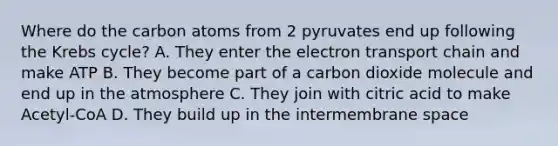 Where do the carbon atoms from 2 pyruvates end up following the Krebs cycle? A. They enter the electron transport chain and make ATP B. They become part of a carbon dioxide molecule and end up in the atmosphere C. They join with citric acid to make Acetyl-CoA D. They build up in the intermembrane space