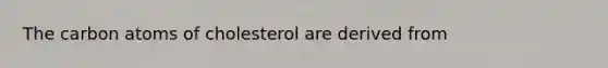 The carbon atoms of cholesterol are derived from