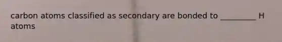 carbon atoms classified as secondary are bonded to _________ H atoms