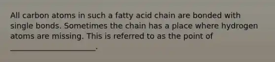 All carbon atoms in such a fatty acid chain are bonded with single bonds. Sometimes the chain has a place where hydrogen atoms are missing. This is referred to as the point of ______________________.