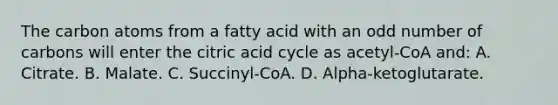 The carbon atoms from a fatty acid with an <a href='https://www.questionai.com/knowledge/kEoqoLK8XQ-odd-number' class='anchor-knowledge'>odd number</a> of carbons will enter the citric acid cycle as acetyl-CoA and: A. Citrate. B. Malate. C. Succinyl-CoA. D. Alpha-ketoglutarate.