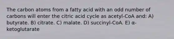 The carbon atoms from a fatty acid with an odd number of carbons will enter the citric acid cycle as acetyl-CoA and: A) butyrate. B) citrate. C) malate. D) succinyl-CoA. E) α-ketoglutarate