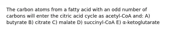 The carbon atoms from a fatty acid with an odd number of carbons will enter the citric acid cycle as acetyl-CoA and: A) butyrate B) citrate C) malate D) succinyl-CoA E) α-ketoglutarate